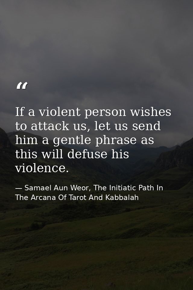 If a violent person wishes to attack us, let us send him a gentle phrase as this will defuse his violence. — Samael Aun Weor, The Initiatic Path In The Arcana Of Tarot And Kabbalah