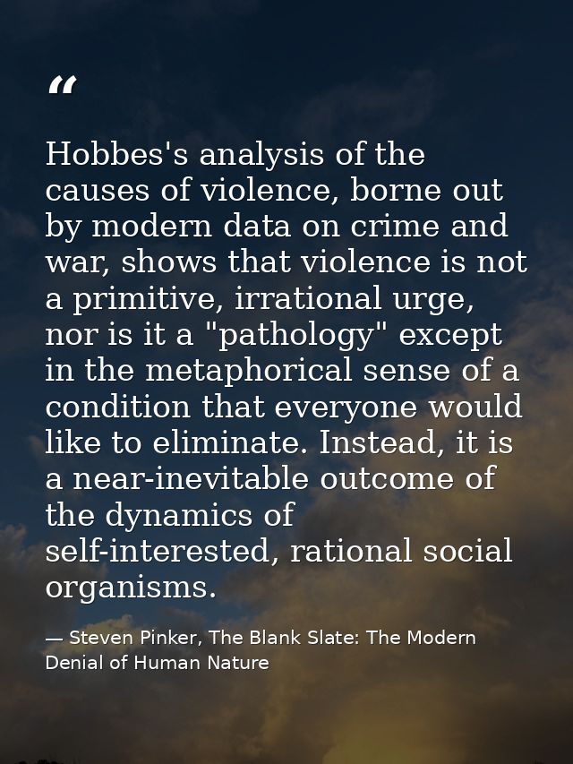 Hobbes's analysis of the causes of violence, borne out by modern data on crime and war, shows that violence is not a pri — Steven Pinker, The Blank Slate: The Modern Denial of Human Nature