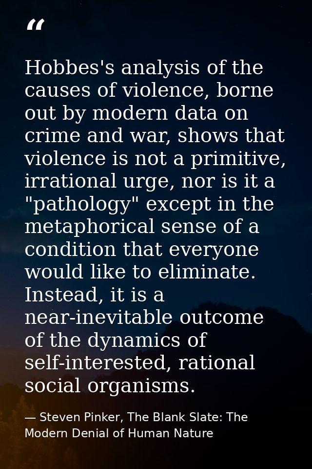 Hobbes's analysis of the causes of violence, borne out by modern data on crime and war, shows that violence is not a pri — Steven Pinker, The Blank Slate: The Modern Denial of Human Nature