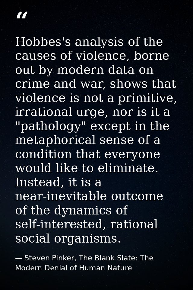Hobbes's analysis of the causes of violence, borne out by modern data on crime and war, shows that violence is not a pri — Steven Pinker, The Blank Slate: The Modern Denial of Human Nature