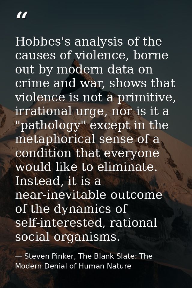 Hobbes's analysis of the causes of violence, borne out by modern data on crime and war, shows that violence is not a pri — Steven Pinker, The Blank Slate: The Modern Denial of Human Nature