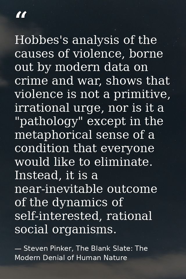 Hobbes's analysis of the causes of violence, borne out by modern data on crime and war, shows that violence is not a pri — Steven Pinker, The Blank Slate: The Modern Denial of Human Nature