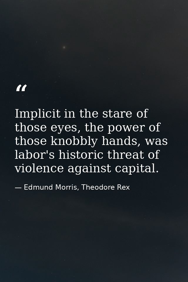 Implicit in the stare of those eyes, the power of those knobbly hands, was labor's historic threat of violence against c — Edmund Morris, Theodore Rex