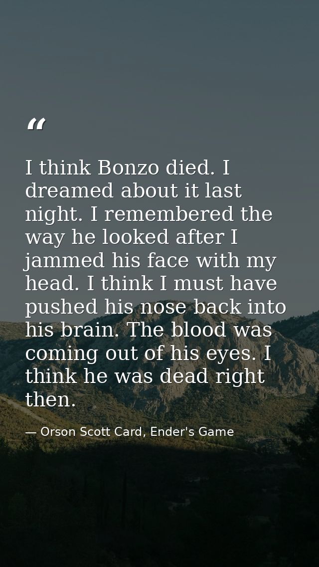 I think Bonzo died. I dreamed about it last night. I remembered the way he looked after I jammed his face with my head.  — Orson Scott Card, Ender's Game