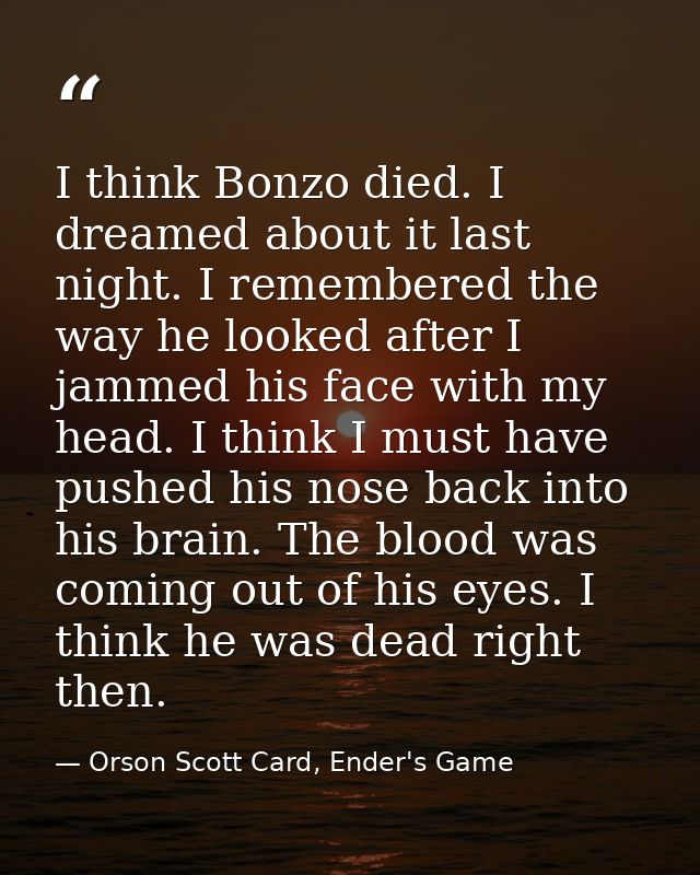 I think Bonzo died. I dreamed about it last night. I remembered the way he looked after I jammed his face with my head.  — Orson Scott Card, Ender's Game