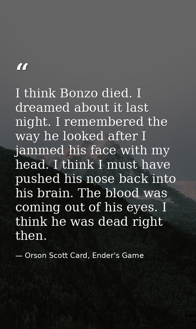 I think Bonzo died. I dreamed about it last night. I remembered the way he looked after I jammed his face with my head.  — Orson Scott Card, Ender's Game