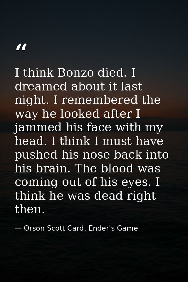I think Bonzo died. I dreamed about it last night. I remembered the way he looked after I jammed his face with my head.  — Orson Scott Card, Ender's Game