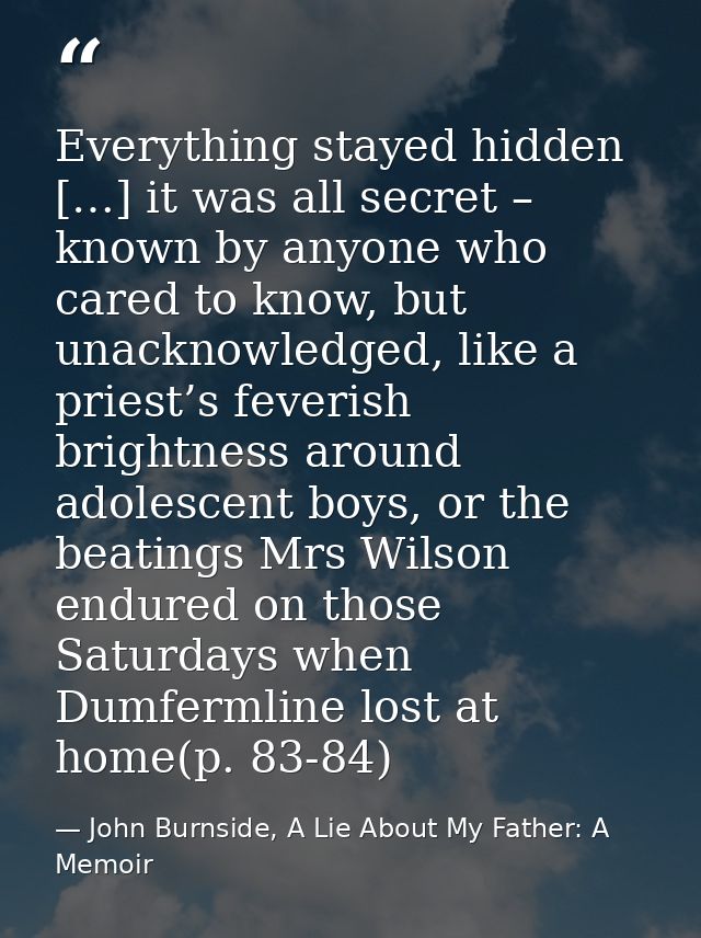 Everything stayed hidden […] it was all secret – known by anyone who cared to know, but unacknowledged, like a priest’s  — John Burnside, A Lie About My Father: A Memoir