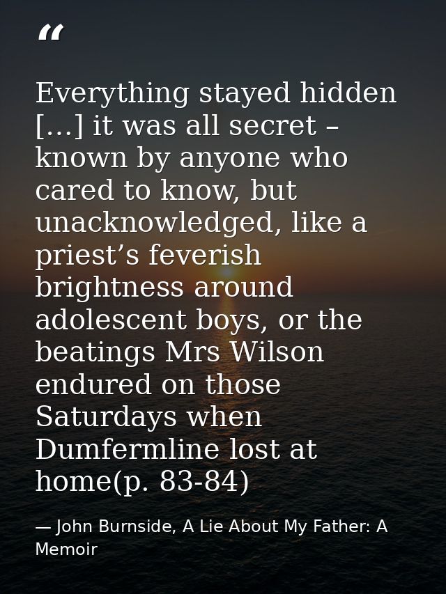 Everything stayed hidden […] it was all secret – known by anyone who cared to know, but unacknowledged, like a priest’s  — John Burnside, A Lie About My Father: A Memoir