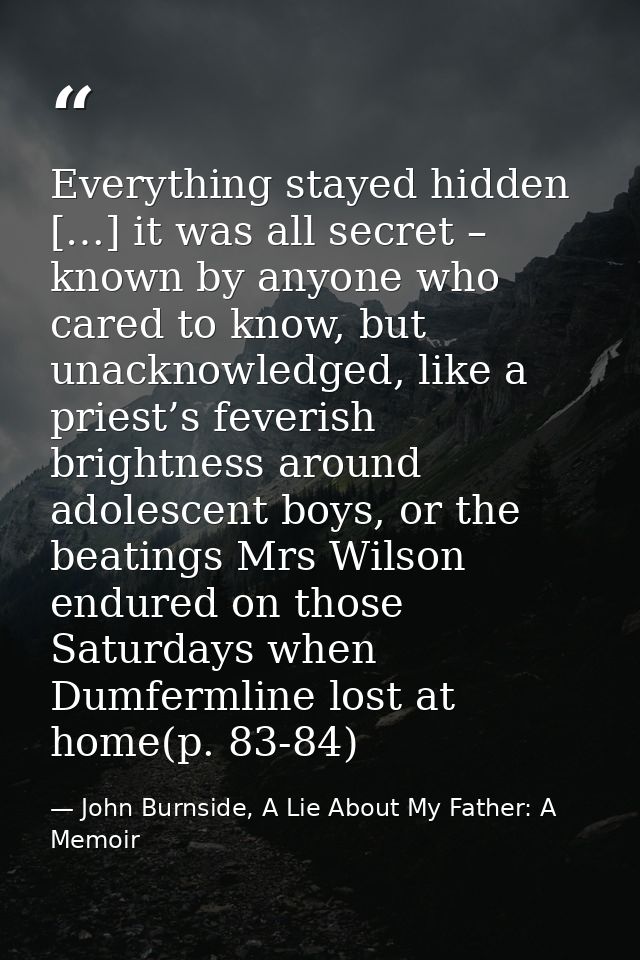 Everything stayed hidden […] it was all secret – known by anyone who cared to know, but unacknowledged, like a priest’s  — John Burnside, A Lie About My Father: A Memoir