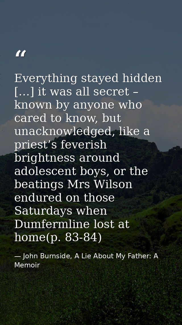 Everything stayed hidden […] it was all secret – known by anyone who cared to know, but unacknowledged, like a priest’s  — John Burnside, A Lie About My Father: A Memoir