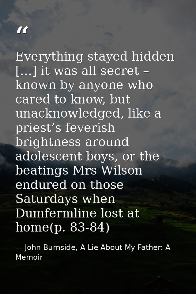 Everything stayed hidden […] it was all secret – known by anyone who cared to know, but unacknowledged, like a priest’s  — John Burnside, A Lie About My Father: A Memoir