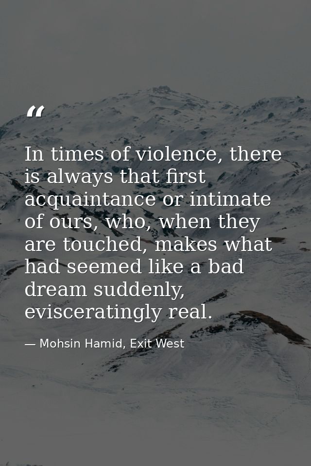 In times of violence, there is always that first acquaintance or intimate of ours, who, when they are touched, makes wha — Mohsin Hamid, Exit West