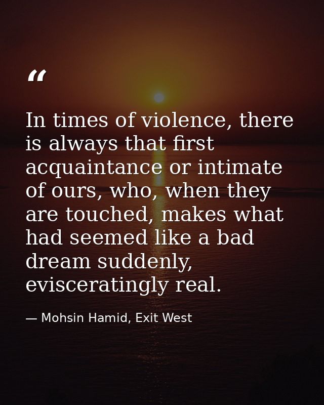 In times of violence, there is always that first acquaintance or intimate of ours, who, when they are touched, makes wha — Mohsin Hamid, Exit West