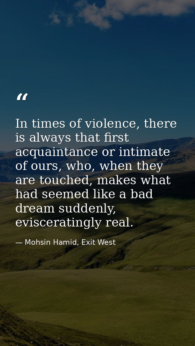 In times of violence, there is always that first acquaintance or intimate of ours, who, when they are touched, makes wha — Mohsin Hamid, Exit West