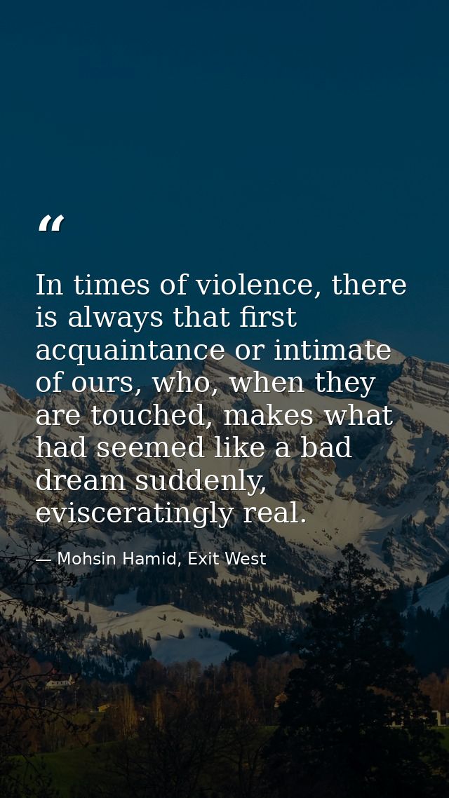 In times of violence, there is always that first acquaintance or intimate of ours, who, when they are touched, makes wha — Mohsin Hamid, Exit West