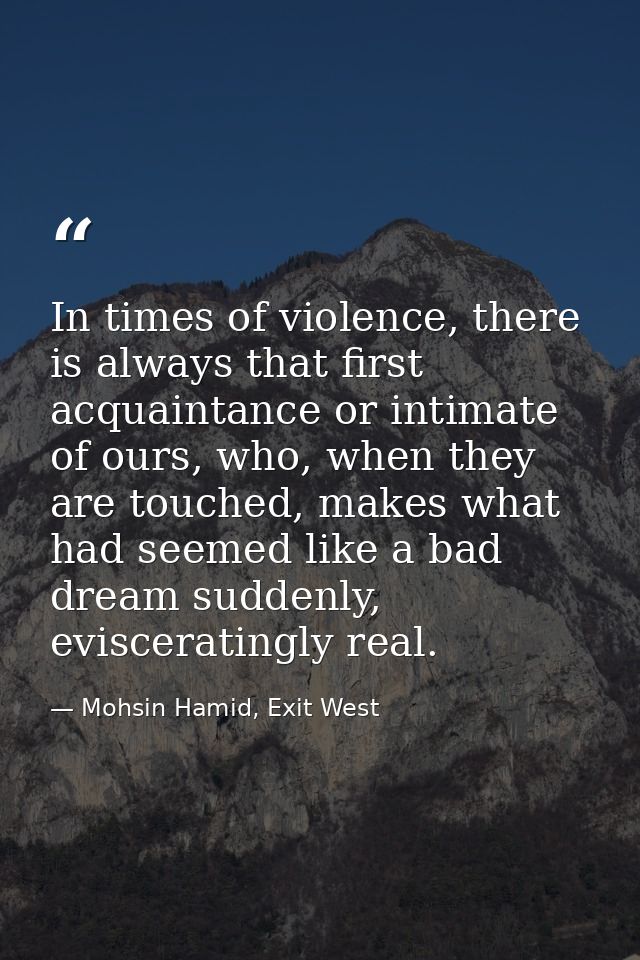 In times of violence, there is always that first acquaintance or intimate of ours, who, when they are touched, makes wha — Mohsin Hamid, Exit West