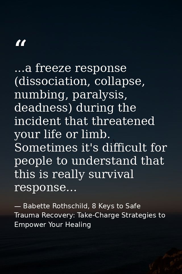 ...a freeze response (dissociation, collapse, numbing, paralysis, deadness) during the incident that threatened your lif — Babette Rothschild, 8 Keys to Safe Trauma Recovery: Take-Charge Strategies to Empower Your Healing