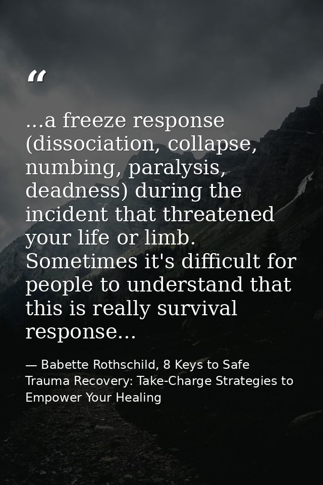 ...a freeze response (dissociation, collapse, numbing, paralysis, deadness) during the incident that threatened your lif — Babette Rothschild, 8 Keys to Safe Trauma Recovery: Take-Charge Strategies to Empower Your Healing