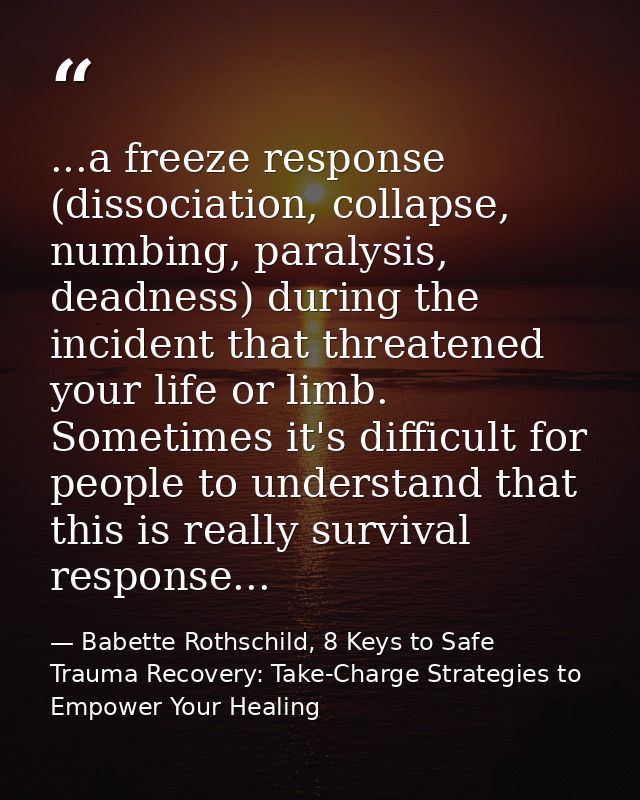 ...a freeze response (dissociation, collapse, numbing, paralysis, deadness) during the incident that threatened your lif — Babette Rothschild, 8 Keys to Safe Trauma Recovery: Take-Charge Strategies to Empower Your Healing
