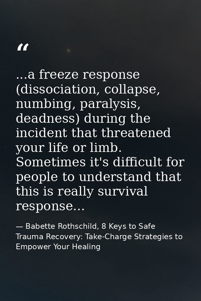 ...a freeze response (dissociation, collapse, numbing, paralysis, deadness) during the incident that threatened your lif — Babette Rothschild, 8 Keys to Safe Trauma Recovery: Take-Charge Strategies to Empower Your Healing