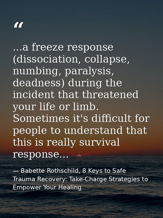 ...a freeze response (dissociation, collapse, numbing, paralysis, deadness) during the incident that threatened your lif — Babette Rothschild, 8 Keys to Safe Trauma Recovery: Take-Charge Strategies to Empower Your Healing