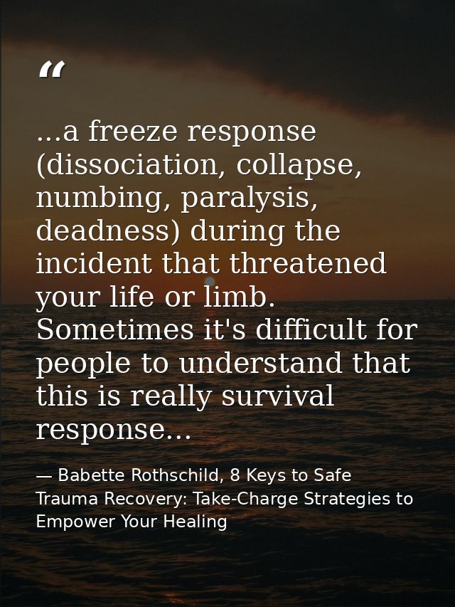 ...a freeze response (dissociation, collapse, numbing, paralysis, deadness) during the incident that threatened your lif — Babette Rothschild, 8 Keys to Safe Trauma Recovery: Take-Charge Strategies to Empower Your Healing