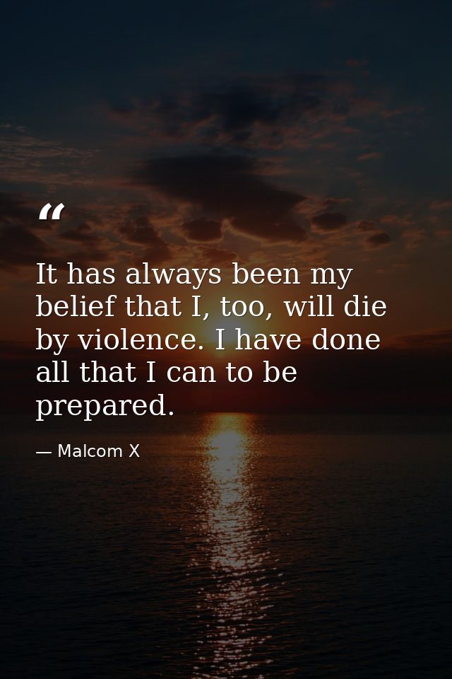 It has always been my belief that I, too, will die by violence. I have done all that I can to be prepared. — Malcom X