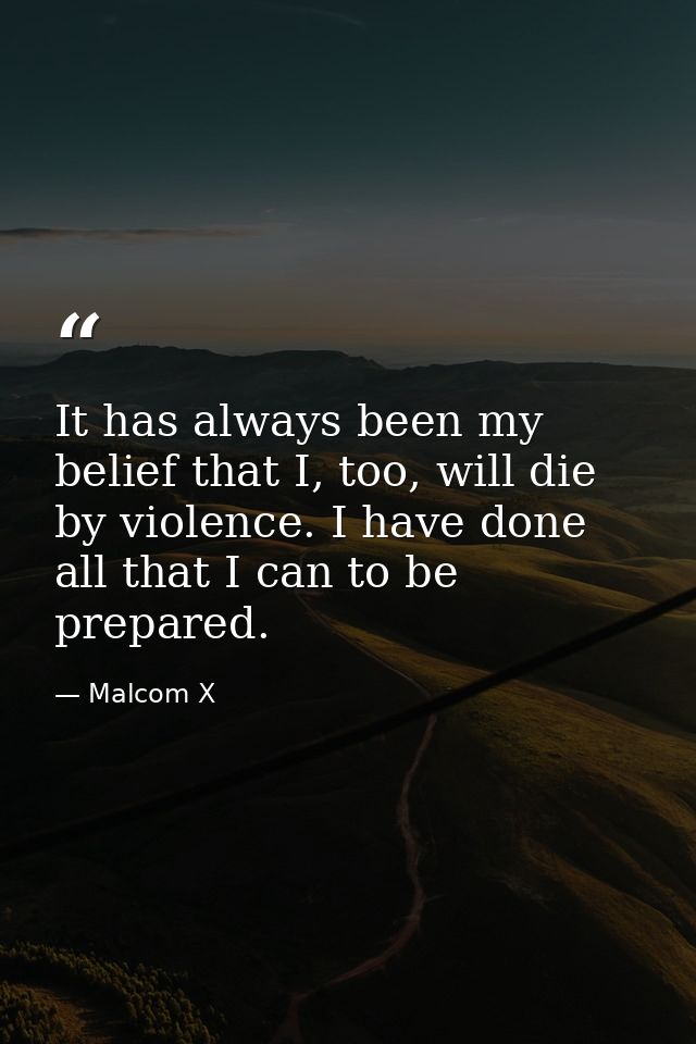 It has always been my belief that I, too, will die by violence. I have done all that I can to be prepared. — Malcom X