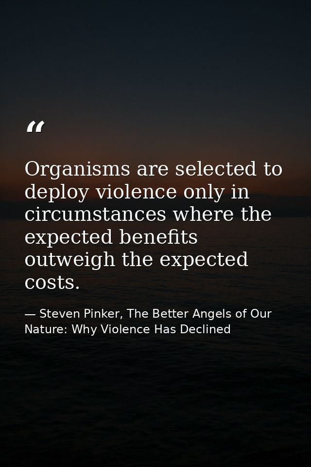 Organisms are selected to deploy violence only in circumstances where the expected benefits outweigh the expected costs. — Steven Pinker, The Better Angels of Our Nature: Why Violence Has Declined