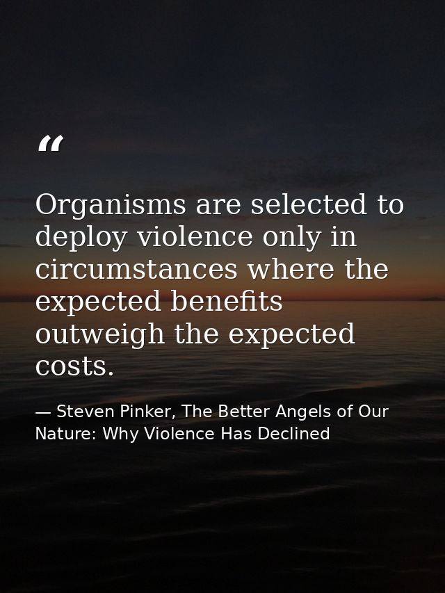 Organisms are selected to deploy violence only in circumstances where the expected benefits outweigh the expected costs. — Steven Pinker, The Better Angels of Our Nature: Why Violence Has Declined