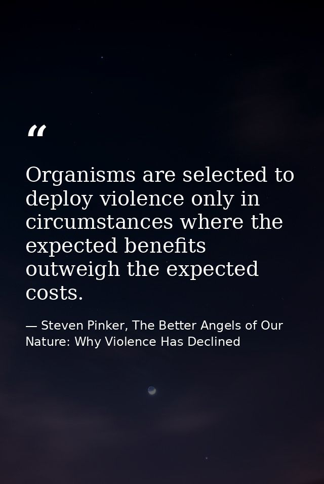 Organisms are selected to deploy violence only in circumstances where the expected benefits outweigh the expected costs. — Steven Pinker, The Better Angels of Our Nature: Why Violence Has Declined