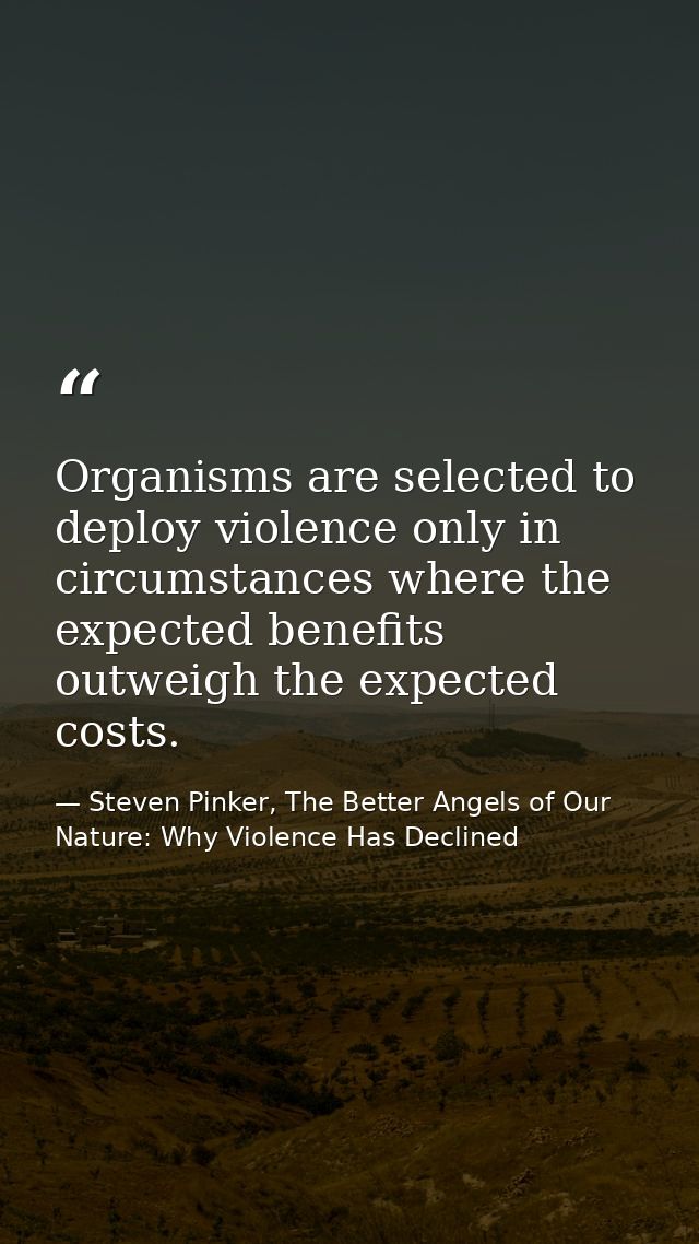 Organisms are selected to deploy violence only in circumstances where the expected benefits outweigh the expected costs. — Steven Pinker, The Better Angels of Our Nature: Why Violence Has Declined