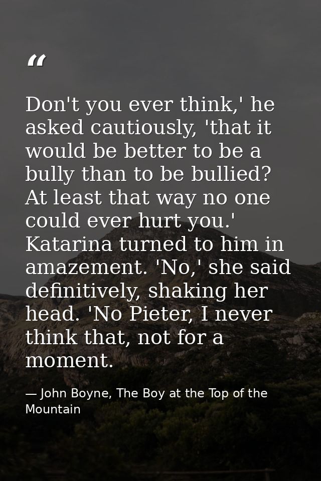 Don't you ever think,' he asked cautiously, 'that it would be better to be a bully than to be bullied? At least that way — John Boyne, The Boy at the Top of the Mountain