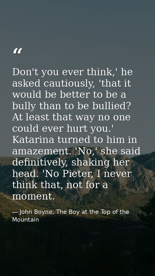 Don't you ever think,' he asked cautiously, 'that it would be better to be a bully than to be bullied? At least that way — John Boyne, The Boy at the Top of the Mountain