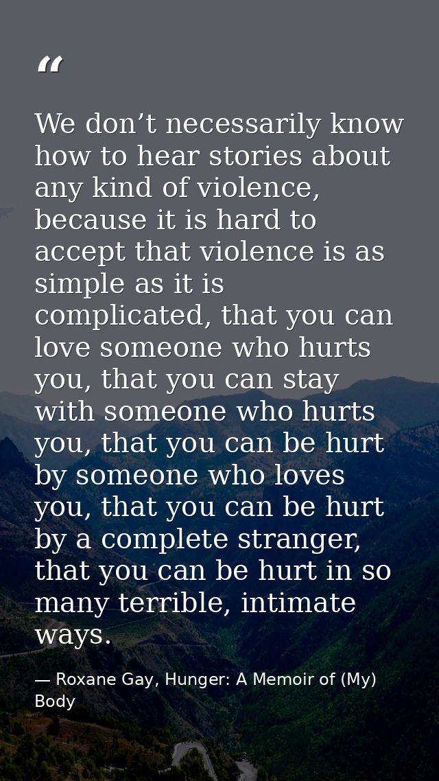 We don’t necessarily know how to hear stories about any kind of violence, because it is hard to accept that violence is  — Roxane Gay, Hunger: A Memoir of (My) Body