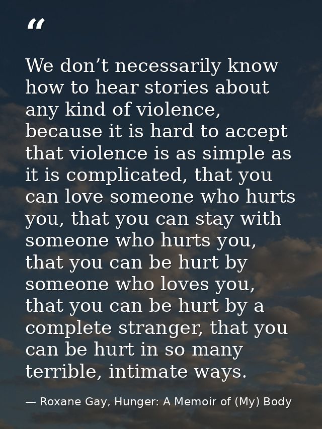 We don’t necessarily know how to hear stories about any kind of violence, because it is hard to accept that violence is  — Roxane Gay, Hunger: A Memoir of (My) Body
