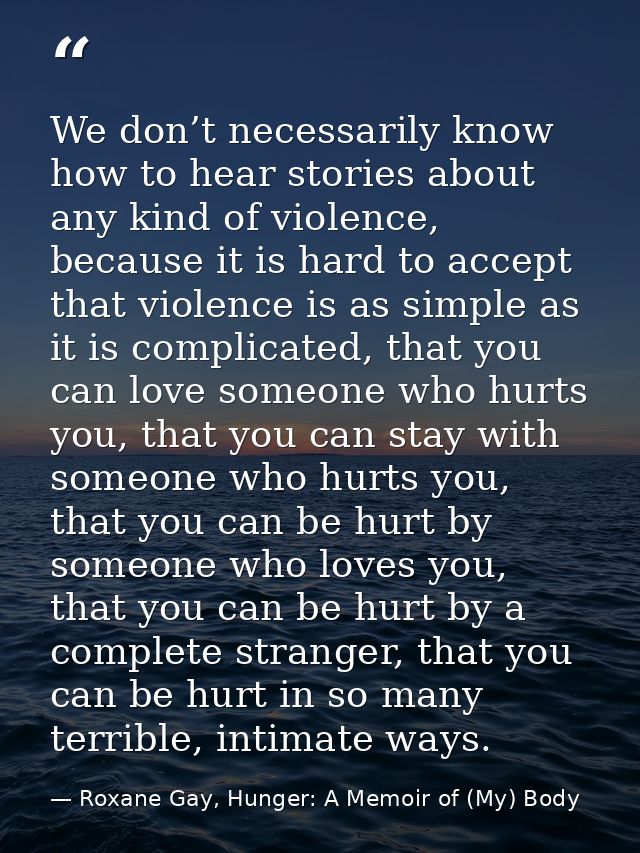 We don’t necessarily know how to hear stories about any kind of violence, because it is hard to accept that violence is  — Roxane Gay, Hunger: A Memoir of (My) Body