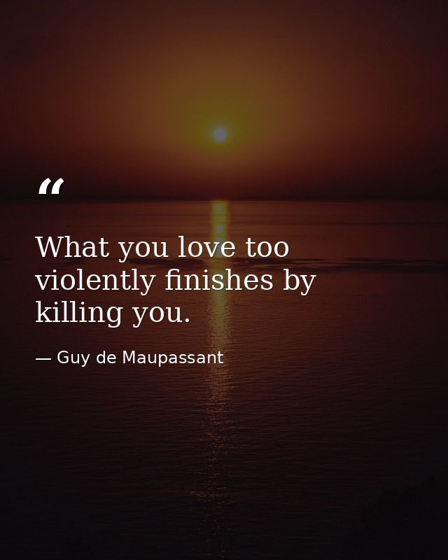 What you love too violently finishes by killing you. — Guy de Maupassant