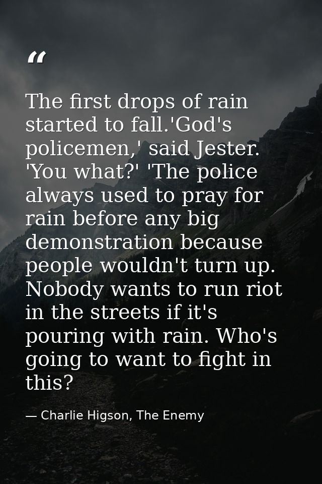 The first drops of rain started to fall.'God's policemen,' said Jester. 'You what?' 'The police always used to pray for  — Charlie Higson, The Enemy