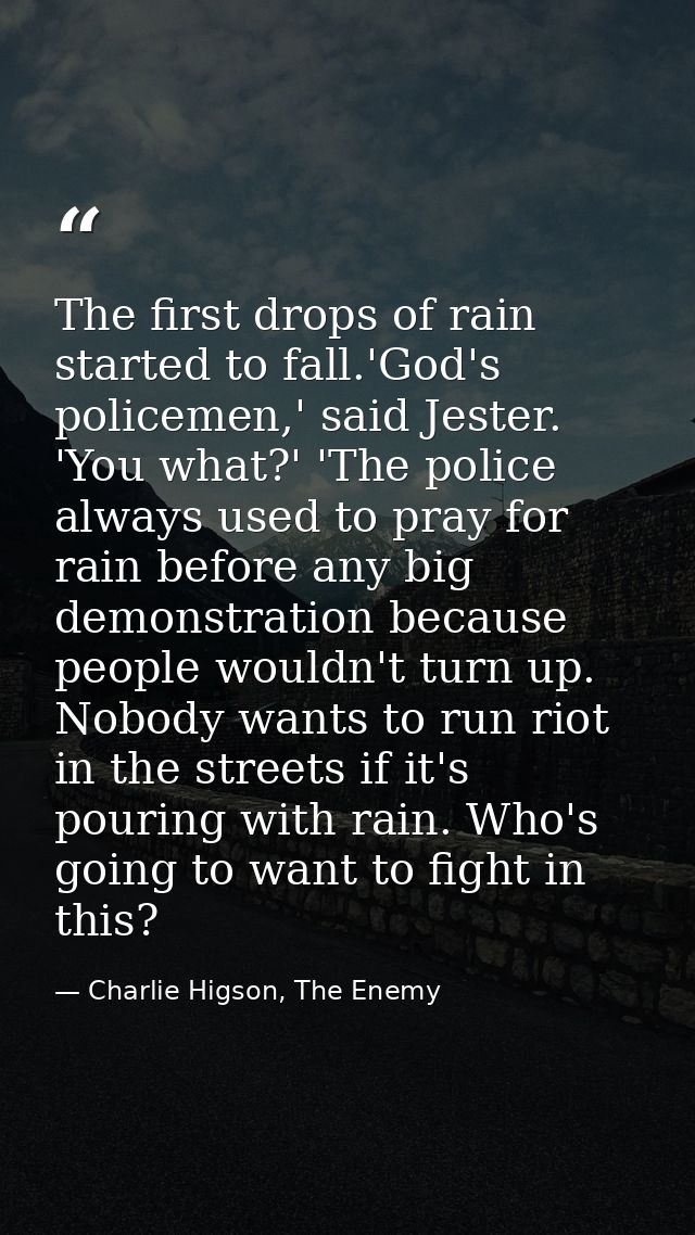 The first drops of rain started to fall.'God's policemen,' said Jester. 'You what?' 'The police always used to pray for  — Charlie Higson, The Enemy