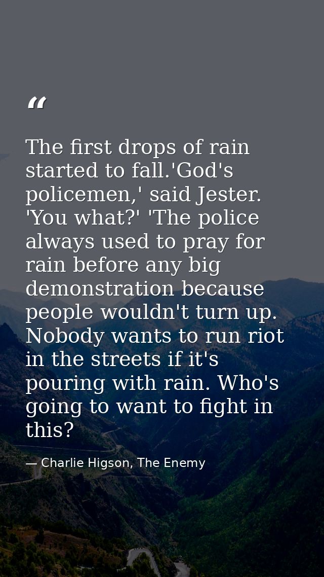 The first drops of rain started to fall.'God's policemen,' said Jester. 'You what?' 'The police always used to pray for  — Charlie Higson, The Enemy