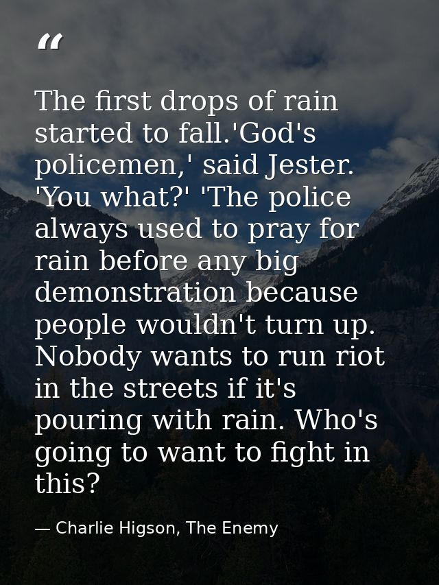 The first drops of rain started to fall.'God's policemen,' said Jester. 'You what?' 'The police always used to pray for  — Charlie Higson, The Enemy