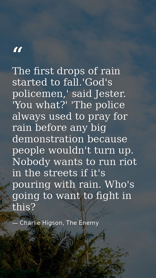 The first drops of rain started to fall.'God's policemen,' said Jester. 'You what?' 'The police always used to pray for  — Charlie Higson, The Enemy