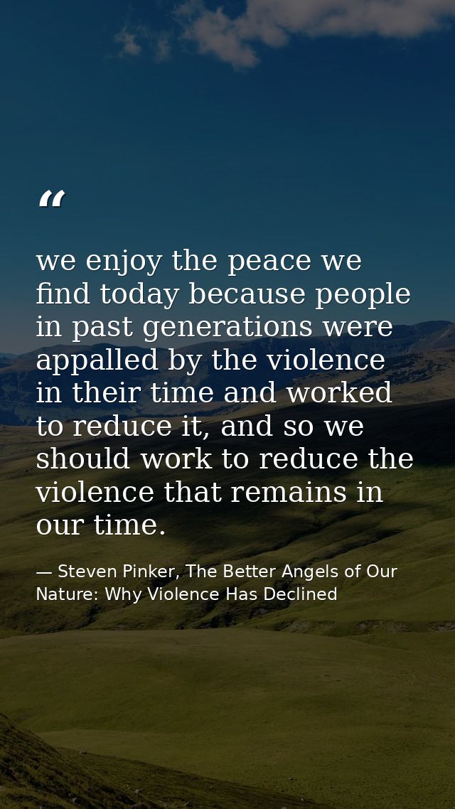 we enjoy the peace we find today because people in past generations were appalled by the violence in their time and work — Steven Pinker, The Better Angels of Our Nature: Why Violence Has Declined