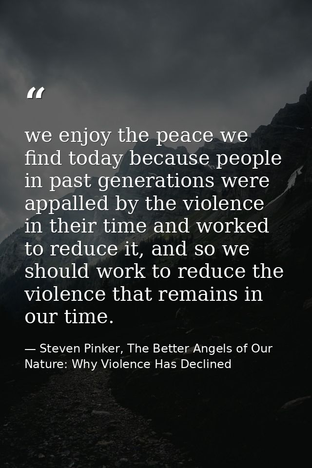 we enjoy the peace we find today because people in past generations were appalled by the violence in their time and work — Steven Pinker, The Better Angels of Our Nature: Why Violence Has Declined