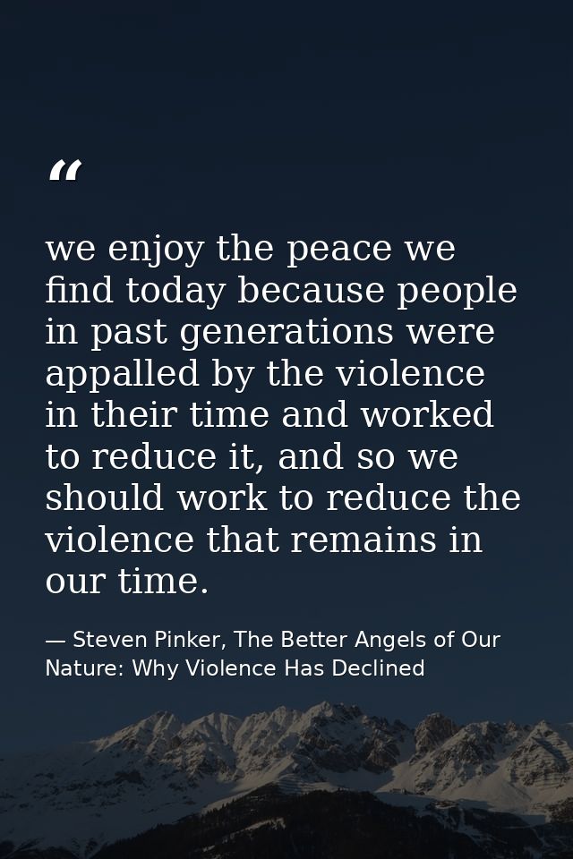 we enjoy the peace we find today because people in past generations were appalled by the violence in their time and work — Steven Pinker, The Better Angels of Our Nature: Why Violence Has Declined