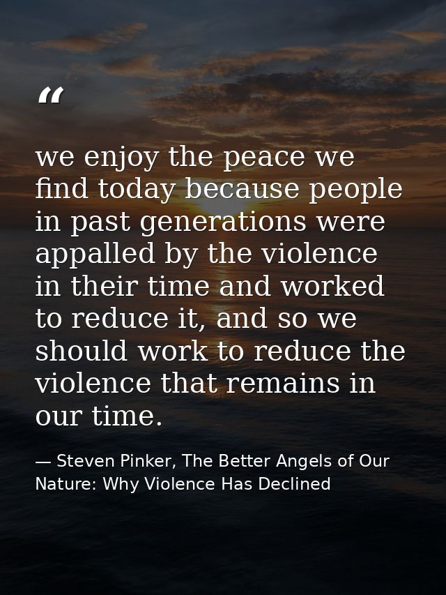 we enjoy the peace we find today because people in past generations were appalled by the violence in their time and work — Steven Pinker, The Better Angels of Our Nature: Why Violence Has Declined