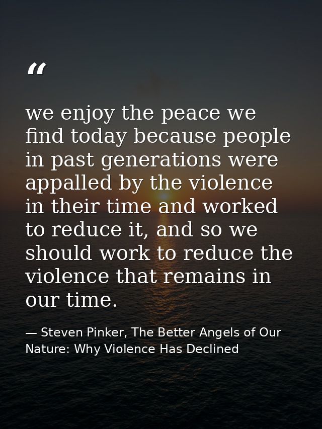 we enjoy the peace we find today because people in past generations were appalled by the violence in their time and work — Steven Pinker, The Better Angels of Our Nature: Why Violence Has Declined