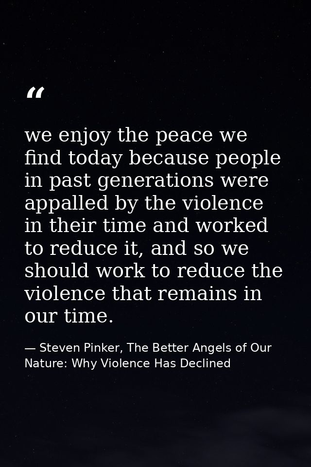 we enjoy the peace we find today because people in past generations were appalled by the violence in their time and work — Steven Pinker, The Better Angels of Our Nature: Why Violence Has Declined